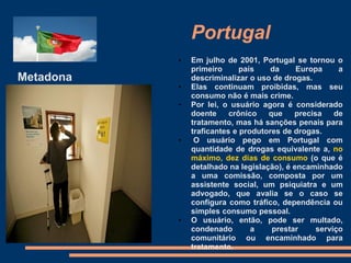 Portugal
Metadona
• Em julho de 2001, Portugal se tornou o
primeiro país da Europa a
descriminalizar o uso de drogas.
• Elas continuam proibidas, mas seu
consumo não é mais crime.
• Por lei, o usuário agora é considerado
doente crônico que precisa de
tratamento, mas há sanções penais para
traficantes e produtores de drogas.
• O usuário pego em Portugal com
quantidade de drogas equivalente a, no
máximo, dez dias de consumo (o que é
detalhado na legislação), é encaminhado
a uma comissão, composta por um
assistente social, um psiquiatra e um
advogado, que avalia se o caso se
configura como tráfico, dependência ou
simples consumo pessoal.
• O usuário, então, pode ser multado,
condenado a prestar serviço
comunitário ou encaminhado para
tratamento.
 
