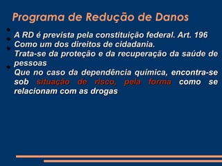 Programa de Redução de Danos
• A RD é prevista pela constituição federal. Art. 196
• Como um dos direitos de cidadania.
• Trata-se da proteção e da recuperação da saúde de
pessoas
• Que no caso da dependência química, encontra-se
sob situação de risco, pela forma como se
relacionam com as drogas.
 