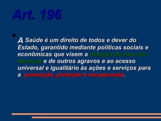 Art. 196
•A Saúde é um direito de todos e dever do
Estado, garantido mediante políticas sociais e
econômicas que visem a redução do risco de
doenças e de outros agravos e ao acesso
universal e igualitário às ações e serviços para
a promoção, proteção e recuperação.
 