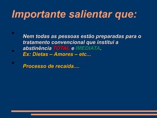 Importante salientar que:
• Nem todas as pessoas estão preparadas para o
tratamento convencional que institui a
abstinência TOTAL e IMEDIATA.
• Ex: Dietas – Amores – etc...
• Processo de recaída....
 