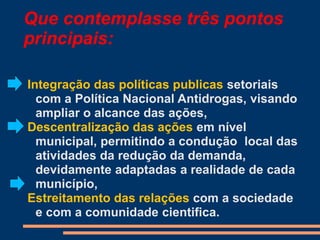Integração das políticas publicas setoriais
com a Política Nacional Antidrogas, visando
ampliar o alcance das ações,
Descentralização das ações em nível
municipal, permitindo a condução local das
atividades da redução da demanda,
devidamente adaptadas a realidade de cada
município,
Estreitamento das relações com a sociedade
e com a comunidade cientifica.
Que contemplasse três pontos
principais:
 