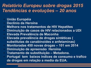 Relatório Europeu sobre drogas 2015
Tendências e evoluções – 20 anos
• União Européia
• Declínio da Heroína
• Melhora nos tratamentos de HIV Hepatites
• Diminuição de casos de HIV relacionados a UDI
• Elevada Prevalência de Maconha
• Elevada prevalência de drogas sintéticas (
substitutas de canabinoides e anfetaminas)
• Monitoradas 450 novas drogas – 101 em 2014
• Diminuição de apreensão Heroína
• Tratamento de substituição – Metadona.
• Portugal tem baixos índices de consumo e trafico
de drogas em relação a media da EUA.
 