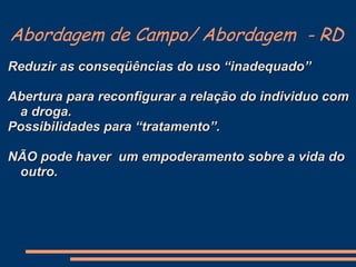Abordagem de Campo/ Abordagem - RD
Reduzir as conseqüências do uso “inadequado”
Abertura para reconfigurar a relação do individuo com
a droga.
Possibilidades para “tratamento”.
NÃO pode haver um empoderamento sobre a vida do
outro.
 