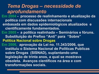 Tema Drogas – necessidade de
aprofundamento
Em 2004 - processo de realinhamento e atualização da
política com discussões internacionais
embasada em dados epidemiológicos atualizados e
cientificamente fundamentados.
Em 2005 - a política realinhada – Seminários e fóruns.
Substituição do Prefixo “Anti” para “Sobre”
Política Nacional sobre Drogas
Em 2006, aprovação da Lei no. 11.343/2006, que
instituiu o Sistema Nacional de Políticas Publicas
sobre Drogas (SISNAD), suplantando uma
legislação de trinta anos, a qual se mostrava
obsoleta. Avanços científicos na área e com
transformações sociais.
 