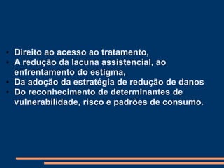 • Direito ao acesso ao tratamento,
• A redução da lacuna assistencial, ao
enfrentamento do estigma,
• Da adoção da estratégia de redução de danos
• Do reconhecimento de determinantes de
vulnerabilidade, risco e padrões de consumo.
 