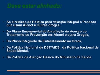 Deve estar alinhado:
• As diretrizes da Política para Atenção Integral a Pessoas
que usam Álcool e Outras drogas,
• Do Plano Emergencial de Ampliação do Acesso ao
Tratamento de Prevenção em Álcool e outra Drogas,
• Do Plano Integrado de Enfrentamento ao Crack,
• Da Política Nacional de DST/AIDS, da Política Nacional de
Saúde Mental,
• Da Política de Atenção Básica do Ministério da Saúde.
 