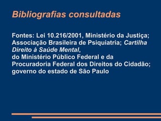 Bibliografias consultadas
Fontes: Lei 10.216/2001, Ministério da Justiça;
Associação Brasileira de Psiquiatria; Cartilha
Direito à Saúde Mental,
do Ministério Público Federal e da
Procuradoria Federal dos Direitos do Cidadão;
governo do estado de São Paulo
 