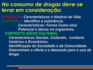 No consumo de drogas deve-se
levar em consideração:
A PESSOA - Características e História de Vida
A DROGA - Identifica a substância.
Características: Forma Como atua
Potencial e danos no organismo.
CONTEXTO SÓCIO CULTURAL
• Características Sociais, Culturais, contexto
histórico e Econômico.
• Identificação da Sociedade e da Comunidade.
• Determinam a oferta e a demanda para o uso de
droga.
 