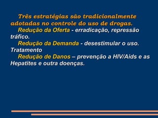 Três estratégias são tradicionalmente
adotadas no controle do uso de drogas.
Redução da Oferta - erradicação, repressão
tráfico.
Redução da Demanda - desestimular o uso.
Tratamento
Redução de Danos – prevenção a HIV/Aids e as
Hepatites e outra doenças.
 