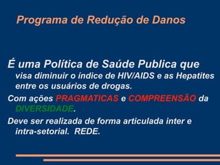 Programa de Redução de Danos
É uma Política de Saúde Publica que
visa diminuir o índice de HIV/AIDS e as Hepatites
entre os usuários de drogas.
Com ações PRAGMATICAS e COMPREENSÃO da
DIVERSIDADE.
Deve ser realizada de forma articulada inter e
intra-setorial. REDE.
 
