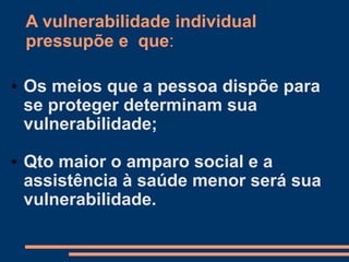 A vulnerabilidade individual
pressupõe e que:
• Os meios que a pessoa dispõe para
se proteger determinam sua
vulnerabilidade;
• Qto maior o amparo social e a
assistência à saúde menor será sua
vulnerabilidade.
 