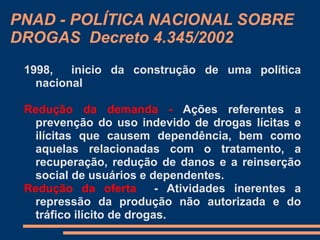 PNAD - POLÍTICA NACIONAL SOBRE
DROGAS Decreto 4.345/2002
1998, inicio da construção de uma política
nacional
Redução da demanda - Ações referentes a
prevenção do uso indevido de drogas lícitas e
ilícitas que causem dependência, bem como
aquelas relacionadas com o tratamento, a
recuperação, redução de danos e a reinserção
social de usuários e dependentes.
Redução da oferta - Atividades inerentes a
repressão da produção não autorizada e do
tráfico ilícito de drogas.
 
