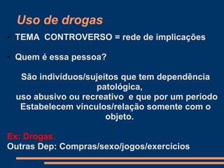 Uso de drogas
• TEMA CONTROVERSO = rede de implicações
• Quem é essa pessoa?
São indivíduos/sujeitos que tem dependência
patológica,
uso abusivo ou recreativo e que por um período
Estabelecem vínculos/relação somente com o
objeto.
Ex: Drogas.
Outras Dep: Compras/sexo/jogos/exercícios
 