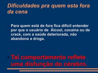 Dificuldades pra quem esta fora
da cena
• Para quem está de fora fica difícil entender
por que o usuário de Álcool, cocaína ou de
crack, com a saúde deteriorada, não
abandona a droga.
• Tal comportamento reflete
uma disfunção do cérebro.
 