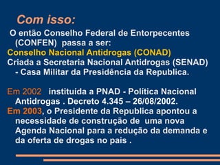 Com isso:
O então Conselho Federal de Entorpecentes
(CONFEN) passa a ser:
Conselho Nacional Antidrogas (CONAD)
Criada a Secretaria Nacional Antidrogas (SENAD)
- Casa Militar da Presidência da Republica.
Em 2002 instituída a PNAD - Política Nacional
Antidrogas . Decreto 4.345 – 26/08/2002.
Em 2003, o Presidente da Republica apontou a
necessidade de construção de uma nova
Agenda Nacional para a redução da demanda e
da oferta de drogas no pais .
 