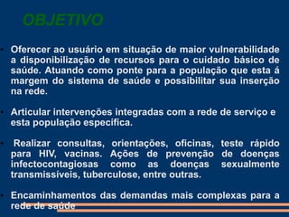 OBJETIVO
• Oferecer ao usuário em situação de maior vulnerabilidade
a disponibilização de recursos para o cuidado básico de
saúde. Atuando como ponte para a população que esta á
margem do sistema de saúde e possibilitar sua inserção
na rede.
• Articular intervenções integradas com a rede de serviço e
esta população específica.
• Realizar consultas, orientações, oficinas, teste rápido
para HIV, vacinas. Ações de prevenção de doenças
infectocontagiosas como as doenças sexualmente
transmissíveis, tuberculose, entre outras.
• Encaminhamentos das demandas mais complexas para a
rede de saúde
 