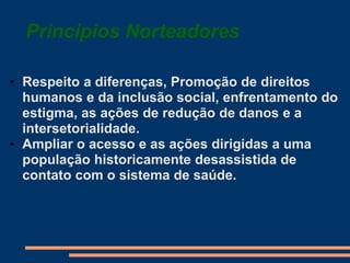 Princípios Norteadores
• Respeito a diferenças, Promoção de direitos
humanos e da inclusão social, enfrentamento do
estigma, as ações de redução de danos e a
intersetorialidade.
• Ampliar o acesso e as ações dirigidas a uma
população historicamente desassistida de
contato com o sistema de saúde.
 