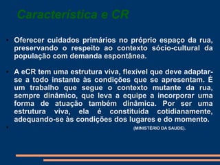 Característica e CR
• Oferecer cuidados primários no próprio espaço da rua,
preservando o respeito ao contexto sócio-cultural da
população com demanda espontânea.
• A eCR tem uma estrutura viva, flexível que deve adaptar-
se a todo instante às condições que se apresentam. É
um trabalho que segue o contexto mutante da rua,
sempre dinâmico, que leva a equipe a incorporar uma
forma de atuação também dinâmica. Por ser uma
estrutura viva, ela é constituída cotidianamente,
adequando-se às condições dos lugares e do momento.
• (MINISTÉRIO DA SAUDE).
 
