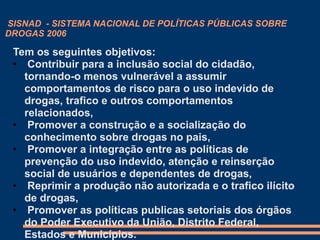 SISNAD - SISTEMA NACIONAL DE POLÍTICAS PÚBLICAS SOBRE
DROGAS 2006
Tem os seguintes objetivos:
• Contribuir para a inclusão social do cidadão,
tornando-o menos vulnerável a assumir
comportamentos de risco para o uso indevido de
drogas, trafico e outros comportamentos
relacionados,
• Promover a construção e a socialização do
conhecimento sobre drogas no pais,
• Promover a integração entre as políticas de
prevenção do uso indevido, atenção e reinserção
social de usuários e dependentes de drogas,
• Reprimir a produção não autorizada e o trafico ilícito
de drogas,
• Promover as políticas publicas setoriais dos órgãos
do Poder Executivo da União, Distrito Federal,
Estados e Municípios.
 