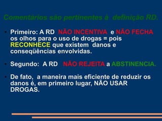 Comentários são pertinentes à definição RD.
• Primeiro: A RD NÃO INCENTIVA e NÃO FECHA
os olhos para o uso de drogas = pois
RECONHECE que existem danos e
conseqüências envolvidas.
• Segundo: A RD NÃO REJEITA a ABSTINENCIA.
• De fato, a maneira mais eficiente de reduzir os
danos é, em primeiro lugar, NÃO USAR
DROGAS.
 
