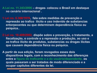 A Lei no. 11.343/2006 – drogas- colocou o Brasil em destaque
no cenário internacional .
1 Lei no. 6.368/1976, fala sobre medidas de prevenção e
repressão ao trafico ilícito e uso indevido de substancias
entorpecentes ou que determinem dependência física ou
psíquica..
2 Lei no. 10.409/2002, dispõe sobre a prevenção, o tratamento, a
fiscalização, o controle e a repressão a produção, ao uso e
ao trafico ilícito de produtos, substancias ou drogas ilícitas
que causem dependência física ou psíquica.
A partir de sua edição, foram revogados esses dois
dispositivos legais, com o reconhecimento das diferenças
entre a figura do traficante e a do usuário/dependente, os
quais passaram a ser tratados de modo diferenciado e a
ocupar capítulos diferentes da lei.
 