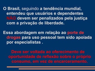 O Brasil, seguindo a tendência mundial,
entendeu que usuários e dependentes
NÃO devem ser penalizados pela justiça
com a privação de liberdade.
Essa abordagem em relação ao porte de
drogas para uso pessoal tem sido apoiada
por especialistas .
Deve ser voltada ao oferecimento de
oportunidade de reflexão sobre o próprio
consumo, em vez de encarceramento.
 