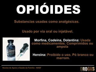 OPIÓIDESOPIÓIDES
Substancias usadas como analgésicas.
Usado por via oral ou injetável.
Morfina, Codeína, Dolantina: Usada
como medicamentos. Comprimidos ou
ampola
Heroína: Proibido o uso. Pó branco ou
marrom.
Núcleo de Apoio à Saúde da Família - NASF
 