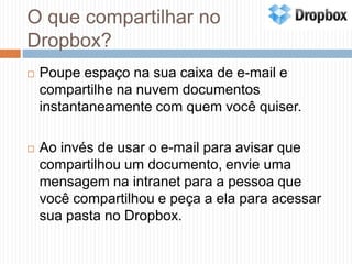 O que compartilhar no Dropbox?Poupe espaço na sua caixa de e-mail e compartilhe na nuvem documentos instantaneamente com quem você quiser. Ao invés de usar o e-mail para avisar que compartilhou um documento, envie uma mensagem na intranet para a pessoa que você compartilhou e peça a ela para acessar sua pasta no Dropbox.