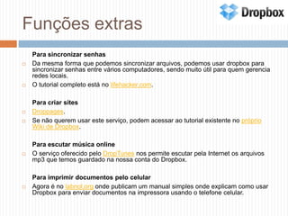 Funções extras	Para sincronizar senhasDa mesma forma que podemos sincronizar arquivos, podemos usar dropbox para sincronizar senhas entre vários computadores, sendo muito útil para quem gerencia redes locais.O tutorial completo está no lifehacker.com.	Para criar sitesDroppages.Se não querem usar este serviço, podem acessar ao tutorial existente no próprio Wiki de Dropbox.	Para escutar música onlineO serviço oferecido pelo DropTunes nos permite escutar pela Internet os arquivos mp3 que temos guardado na nossa conta do Dropbox.	Para imprimir documentos pelo celularAgora é no labnol.org onde publicam um manual simples onde explicam como usar Dropbox para enviar documentos na impressora usando o telefone celular.