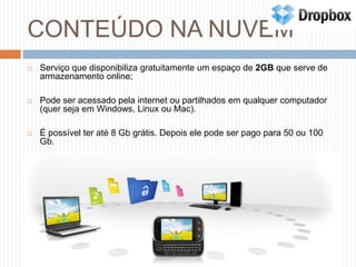 CONTEÚDO NA NUVEMServiço que disponibiliza gratuitamente um espaço de 2GB que serve de armazenamento online;Pode ser acessado pela internet ou partilhados em qualquer computador (quer seja em Windows, Linux ou Mac). É possível ter até 8 Gb grátis. Depois ele pode ser pago para 50 ou 100 Gb.