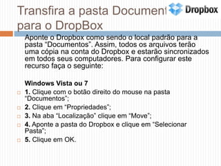 Transfira a pasta Documentos para o DropBoxAponte o Dropbox como sendo o local padrão para a pasta “Documentos”. Assim, todos os arquivos terão uma cópia na conta do Dropbox e estarão sincronizados em todos seus computadores. Para configurar este recurso faça o seguinte:	Windows Vista ou 71. Clique com o botão direito do mouse na pasta “Documentos”;2. Clique em “Propriedades”;3. Na aba “Localização” clique em “Move”;4. Aponte a pasta do Dropbox e clique em “Selecionar Pasta”;5. Clique em OK.
