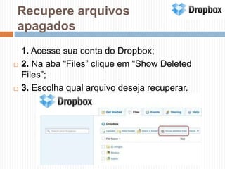 Recupere arquivos apagados	1. Acesse sua conta do Dropbox;2. Na aba “Files” clique em “Show Deleted Files”;3. Escolha qual arquivo deseja recuperar.