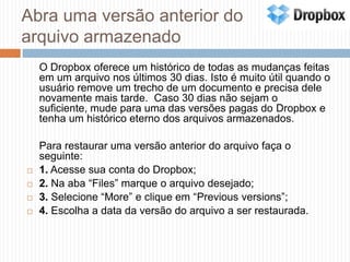 Abra uma versão anterior do arquivo armazenado	O Dropbox oferece um histórico de todas as mudanças feitas em um arquivo nos últimos 30 dias. Isto é muito útil quando o usuário remove um trecho de um documento e precisa dele novamente mais tarde.  Caso 30 dias não sejam o suficiente, mude para uma das versões pagas do Dropbox e tenha um histórico eterno dos arquivos armazenados.	Para restaurar uma versão anterior do arquivo faça o seguinte:1. Acesse sua conta do Dropbox;2. Na aba “Files” marque o arquivo desejado;3. Selecione “More” e clique em “Previous versions”;4. Escolha a data da versão do arquivo a ser restaurada.