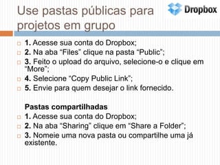 Use pastas públicas para projetos em grupo1. Acesse sua conta do Dropbox;2. Na aba “Files” clique na pasta “Public”;3. Feito o upload do arquivo, selecione-o e clique em “More”;4. Selecione “CopyPublic Link”;5. Envie para quem desejar o link fornecido.	Pastas compartilhadas1. Acesse sua conta do Dropbox;2. Na aba “Sharing” clique em “Share a Folder”;3. Nomeie uma nova pasta ou compartilhe uma já existente.