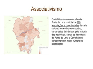 Associativismo
Contabilizam-se no concelho de
Ponte de Lima um total de 129
associações e colectividades de cariz
cultural, recreativo e desportivo,
sendo estas distribuídas pela maioria
das freguesias, sendo as freguesias
de Ponte de Lima e Correlhã que
concentram um maior número de
associações
 