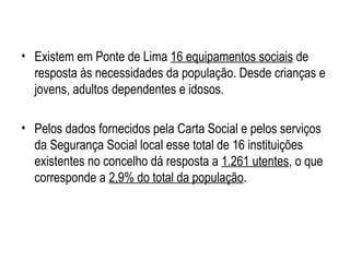 • Existem em Ponte de Lima 16 equipamentos sociais de
resposta às necessidades da população. Desde crianças e
jovens, adultos dependentes e idosos.
• Pelos dados fornecidos pela Carta Social e pelos serviços
da Segurança Social local esse total de 16 instituições
existentes no concelho dá resposta a 1.261 utentes, o que
corresponde a 2,9% do total da população.
 