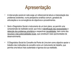 Apresentação
• A intervenção social em rede exige um referencial de leitura e interpretação dos
problemas existentes, numa perspectiva analítica comum, geradora de
articulações e na convergência de objectivos e procedimentos.
• Será o Diagnóstico Social o instrumento de um bom plano, ao permitir uma
compreensão da realidade social, que inclui a identificação das necessidades e
detecção dos problemas prioritários e respectivas causalidades, bem como dos
recursos e das potencialidades locais, que constituem reais oportunidades de
desenvolvimento.
• O Diagnóstico Social do Concelho de Ponte de Lima tem como objectivo apoiar o
trabalho das instituições do concelho como um instrumento de trabalho, que
permita uma leitura mais sustentada e rigorosa da sua realidade.
 