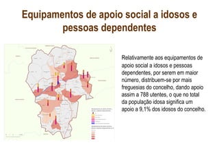 Equipamentos de apoio social a idosos e
pessoas dependentes
Relativamente aos equipamentos de
apoio social a idosos e pessoas
dependentes, por serem em maior
número, distribuem-se por mais
freguesias do concelho, dando apoio
assim a 788 utentes, o que no total
da população idosa significa um
apoio a 9,1% dos idosos do concelho.
 