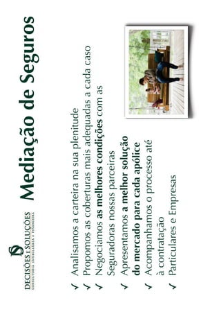 Mediação de Seguros

Analisamos a carteira na sua plenitude
Propomos as coberturas mais adequadas a cada caso
Negociamos as melhores condições com as
Seguradoras nossas parceiras
Apresentamos a melhor solução
do mercado para cada apólice
Acompanhamos o processo até
à contratação
Particulares e Empresas
 