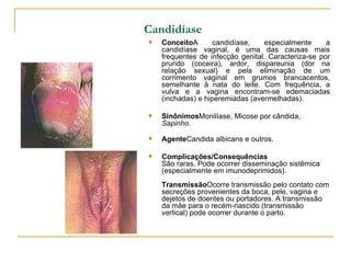 Candidíase   Conceito A candidíase, especialmente a candidíase vaginal, é uma das causas mais frequentes de infecção genital. Caracteriza-se por prurido (coceira), ardor, dispareunia (dor na relação sexual) e pela eliminação de um corrimento vaginal em grumos brancacentos, semelhante à nata do leite. Com frequência, a vulva e a vagina encontram-se edemaciadas (inchadas) e hiperemiadas (avermelhadas).  Sinônimos Monilíase, Micose por cândida,  Sapinho.   Agente Candida albicans e outros.  Complicações/Consequências São raras. Pode ocorrer disseminação sistêmica (especialmente em imunodeprimidos).  Transmissão Ocorre transmissão pelo contato com secreções provenientes da boca, pele, vagina e dejetos de doentes ou portadores. A transmissão da mãe para o recém-nascido (transmissão vertical) pode ocorrer durante o parto. 
