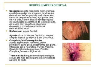 HERPES SIMPLES GENITAL   Conceito: Infecção recorrente (vem, melhora e volta) causadas por um grupo de vírus que determinam lesões genitais vesiculares (em forma de pequenas bolhas) agrupadas que, em 4-5 dias, sofrem erosão (ferida) seguida de cicatrização espontânea do tecido afetado. As lesões com frequência são muito dolorosas e precedidas por eritema (vermelhidão) local.  Sinônimos: Herpes Genital.  Agente: Vírus do Herpes Genital ou Herpes Simples Genital ou HSV-2. É um DNA vírus.  Complicações/Consequências Abôrto espontâneo, natimorto, parto prematuro, baixo peso, endometrite pós-parto. Infecções peri e neonatais. Vulvite. Vaginite. Cervicite. Ulcerações genitais. Proctite. Complicações neurológicas etc.  Transmissão: Frequentemente pela relação sexual. Da mãe doente para o recém-nascido na hora do parto.  