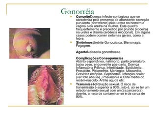 Gonorréia  Conceito Doença infecto-contagiosa que se caracteriza pela presença de abundante secreção purulenta (corrimento) pela uretra no homem e vagina e/ou uretra na mulher. Este quadro frequentemente é precedido por prurido (coceira) na uretra e disúria (ardência miccional). Em alguns casos podem ocorrer sintomas gerais, como a febre.  Sinônimos Uretrite Gonocócica, Blenorragia, Fogagem.  Agente Neisseria gonorrhoeae.  Complicações/Consequências Abôrto espontâneo, natimorto, parto prematuro, baixo peso, endometrite pós-parto. Doença Inflamatória Pélvica. Infertilidade. Epididimite. Prostatite. Pielonefrite. Meningite. Miocardite. Gravidez ectópica. Septicemia, Infecção ocular (ver foto abaixo) , Pneumonia e Otite média do recém-nascido. Artrite aguda etc.  Transmissão Relação sexual. O risco de transmissão é superior a 90%, isto é, ao se ter um relacionamento sexual com um(a) parceiro(a) doente, o risco de contaminar-se é de cerca de 90%.  