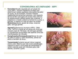 CONDILOMA ACUMINADO  HPV   Conceito Infecção causada por um grupo de vírus (HPV - Human Papilloma Viruses) que determinam lesões papilares (elevações da pele) as quais, ao se fundirem, formam massas vegetantes de tamanhos variáveis, com aspecto de couve-flor (verrugas).Os locais mais comuns do aparecimento destas lesões são a glande, o prepúcio e o meato uretral no homem e a vulva, o períneo, a vagina e o colo do útero na mulher. Sinônimos Jacaré, jacaré de crista, crista de galo, verruga genital. Agente Papilomavirus Humano (HPV) - DNA vírus.  HPV é o nome de um grupo de vírus que incluem mais de 100 tipos. As verrugas genitais ou condilomas acuminados são apenas uma das manifestações da infecção Complicações/Consequências Câncer do colo do útero e vulva e, mais raramente, câncer do pênis e também do ânus.  Transmissão Contacto sexual íntimo (vaginal, anal e oral). Mesmo que não ocorra penetração vaginal ou anal o vírus pode ser transmitido.O recém-nascido pode ser infectado pela mãe doente, durante o parto  