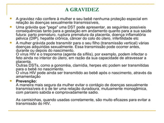 A GRAVIDEZ A gravidez não confere à mulher e seu bebê nenhuma proteção especial em relação às doenças sexualmente transmissíveis,  Uma grávida que "pega" uma DST pode apresentar, as seguintes possíveis consequências tanto para a gestação em andamento quanto para a sua saúde futura: parto prematuro, ruptura prematura da placenta, doença inflamatória pélvica (DIP), hepatite crônica, câncer do colo do útero, infertilidade etc  A mulher grávida pode transmitir para o seu filho (transmissão vertical) várias doenças adquiridas sexualmente. Essa transmissão pode ocorrer antes, durante ou depois do nascimento.  O vírus HIV e o treponema (agente da sífilis), por exemplo, podem infectar o feto ainda no interior do útero, em razão da sua capacidade de atravessar a placenta. Outras DSTs, como a gonorréia, clamídia, herpes etc podem ser transmitidas para o bebê no nascimento. O vírus HIV pode ainda ser transmitido ao bebê após o nascimento, através da amamentação  Prevenção: A maneira mais segura da mulher evitar o contágio de doenças sexualmente transmissíveis é o de ter uma relação duradoura, mutuamente monogâmica, com parceiro sabida e comprovadamente sadio. As camisinhas, quando usadas corretamente, são muito eficazes para evitar a transmissão do HIV.  
