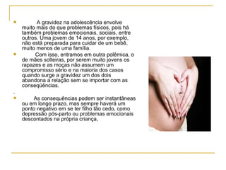 A gravidez na adolescência envolve muito mais do que problemas físicos, pois há também problemas emocionais, sociais, entre outros. Uma jovem de 14 anos, por exemplo, não está preparada para cuidar de um bebê, muito menos de uma família.  Com isso, entramos em outra polêmica, o de mães solteiras, por serem muito jovens os rapazes e as moças não assumem um compromisso sério e na maioria dos casos quando surge a gravidez um dos dois abandona a relação sem se importar com as conseqüências.  .  As consequências podem ser instantâneas ou em longo prazo, mas sempre haverá um ponto negativo em se ter filho tão cedo, como depressão pós-parto ou problemas emocionais descontados na própria criança,  