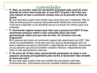 curiosidades P:  Hoje, ao acordar, notei um corrimento amarelado pelo canal da urina. Quando fui urinar senti muita dor. É uma DST? É grave? Há 5 dias tive uma relação em que a camisinha rompeu mas eu só percebi no final da transa. R:  Sua descrição sugere uma uretrite cuja causa deve ser investigada. Não se trata de doença grave e quando adequadamente tratada tem cura completa. Você deve suspender a sua atividade sexual e procurar um médico para uma avaliação  P:  Corrimento vaginal sempre quer dizer que a pessoa tem DST? O meu corrimento começou ontem e meu namorado disse não estar apresentando nada e jura que não me traiu. Eu só transo com ele. É possível?  R:  É possível sim haver um corrimento vaginal não relacionado com DST. São várias as possibilidades. Você deve procurar seu(ua) ginecologista para ver qual a natureza (causa) do corrimento e, dependendo do resultado, recomendar ao seu parceiro que procure também cuidados médicos, independente dele estar ou não apresentando sintomas  P:  Ha cerca de 12 dias estou apresentando queimação na uretra e uma pequena secreção principalmente pela manhã. É Gonorréia? Que remédio eu tomo pra isso?  R:  Sua descrição sugere mais uma uretrite não gonocócica (clamídia, trichomonas etc). Você deverá procurar cuidados médicos adequados  