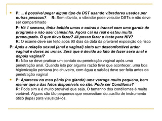 P:  ... é possível pegar algum tipo de DST usando vibradores usados por outras pessoas?  R:  Sem dúvida, o vibrador pode veicular DSTs e não deve ser compartilhado  P:  Há 1 semana, tinha bebido umas e outras e transei com uma garota de programa e não usei camisinha. Agora caí na real e estou muito preocupado. O que devo fazer? Já posso fazer o teste para HIV? R:  O exame deve ser feito após 90 dias da data da provável exposição de risco  P:  Após a relação sexual (anal e vaginal) sinto um desconfortável ardor vaginal e dores ao urinar. Será que é devido ao fato de fazer sexo anal e depois vaginal?  R:  Não se deve praticar um contato ou penetração vaginal após uma penetração anal. Quando isto por alguma razão tiver que acontecer, uma boa higienização peniana (no chuveiro, com água e sabão) deve ser feita antes da penetração vaginal  P:  Apareceu no meu pênis (na glande) uma verruga muito pequena, bem menor que a das fotos disponíveis no site. Pode ser Condiloma?  R:  Pode sim e é muito provável que seja. O tamanho dos condilomas é muito variável. Alguns são tão pequenos que necessitam do auxílio de instrumento ótico (lupa) para visualizá-los. 
