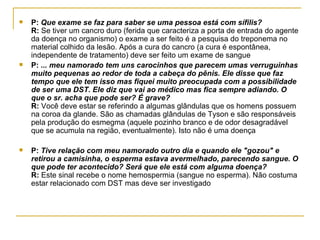 P:  Que exame se faz para saber se uma pessoa está com sífilis?  R:  Se tiver um cancro duro (ferida que caracteriza a porta de entrada do agente da doença no organismo) o exame a ser feito é a pesquisa do treponema no material colhido da lesão. Após a cura do cancro (a cura é espontânea, independente de tratamento) deve ser feito um exame de sangue  P:  ... meu namorado tem uns carocinhos que parecem umas verruguinhas muito pequenas ao redor de toda a cabeça do pênis. Ele disse que faz tempo que ele tem isso mas fiquei muito preocupada com a possibilidade de ser uma DST. Ele diz que vai ao médico mas fica sempre adiando. O que o sr. acha que pode ser? É grave? R:  Você deve estar se referindo a algumas glândulas que os homens possuem na coroa da glande. São as chamadas glândulas de Tyson e são responsáveis pela produção do esmegma (aquele pozinho branco e de odor desagradável que se acumula na região, eventualmente). Isto não é uma doença  P:  Tive relação com meu namorado outro dia e quando ele "gozou" e retirou a camisinha, o esperma estava avermelhado, parecendo sangue. O que pode ter acontecido? Será que ele está com alguma doença? R:  Este sinal recebe o nome hemospermia (sangue no esperma). Não costuma estar relacionado com DST mas deve ser investigado  