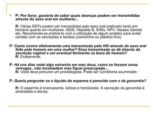 P:  Por favor, gostaria de saber quais doenças podem ser transmitidas através do sexo oral em mulheres...  R:  Várias DSTs podem ser transmitidas pelo sexo oral praticado tanto em homens quanto em mulheres: AIDS, Hepatite B, Sífilis, HPV, Herpes Genital etc. Recomenda-se praticá-lo com a utilização de algum protetor para evitar contato com as secreções e tecidos (camisinha ou plástico fino).  P:  Como ocorre efetivamente uma transmissão pelo HIV através do sexo oral feito pelo homem em uma mulher? Essa transmissão se dá através da secreção vaginal e um eventual ferimento na boca do homem?  R:  Exatamente.  P:  Há uns dias notei algo estranho em meu ânus, como se fossem umas verrugas...não incomodam mas fiquei preocupado...  R:  Você deve procurar um proctologista. Pode ser Condiloma acuminado  P:  Queria perguntar se o líquido do esperma é parecido com o da gonorréia?  R:  O esperma é brancacento, leitoso e translúcido. A secreção da gonorréia é amarelada e densa.  