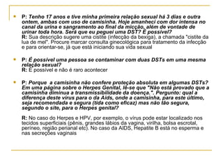 P:  Tenho 17 anos e tive minha primeira relação sexual há 3 dias e outra ontem, ambas com uso de camisinha. Hoje amanheci com dor intensa no canal da urina e sangramento ao final da micção, além de vontade de urinar toda hora. Será que eu peguei uma DST? È possível? R:  Sua descrição sugere uma cistite (infecção da bexiga), a chamada "cistite da lua de mel". Procure marcar consulta ginecológica para tratamento da infecção e para orientar-se, já que está iniciando sua vida sexual  P:  É possível uma pessoa se contaminar com duas DSTs em uma mesma relação sexual?  R:  É possível e não é raro acontecer  P:  Porque  a camisinha não confere proteção absoluta em algumas DSTs? Em uma página sobre o Herpes Genital, lê-se que "Não está provado que a camisinha diminua a transmissibilidade da doença.". Pergunto: qual a diferença deste vírus para o da Aids, onde a camisinha, para este último, seja recomendada e segura (tida como eficaz) mas não tão segura, segundo o site, para o Herpes genital?  R:  No caso do Herpes e HPV, por exemplo, o vírus pode estar localizado nos tecidos superficiais (pênis, grandes lábios da vagina, virilha, bolsa escrotal, períneo, região perianal etc). No caso da AIDS, Hepatite B está no esperma e nas secreções vaginais  